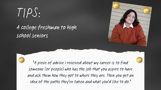 Tips: A college freshman to high school seniors: "A piece of advice I received about my career is to find someone (or people) who has the job that you aspire to have and ask them how they got where they are. Then you get an idea of the paths they've taken and what you'd like to do."