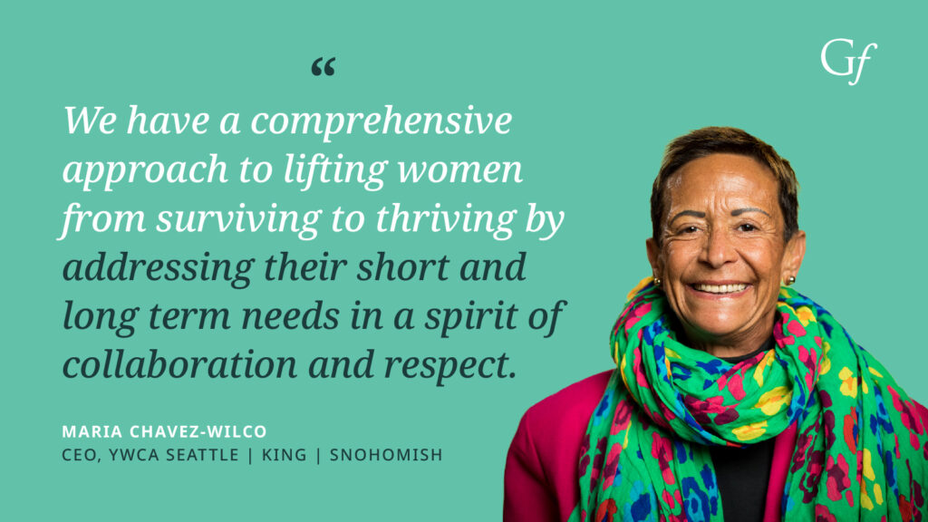 We have a comprehensive approach to lifting women from surviving to thriving by addressing their short and long term needs in a spirit of collaboration and respect." -Maria Chavez-Wilco, CEO, YWCA Seattle, King, Snohomish
