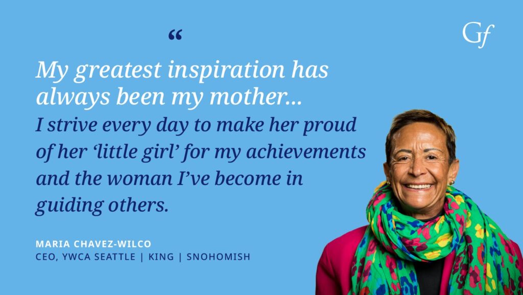 My greatest inspiration has always been my mother... I strive every day to make her proud of her 'little girl' for my achievements and the woman I've become in guiding others." -Maria Chavez-Wilco, CEO, YWCA Seattle, King, Snohomish.