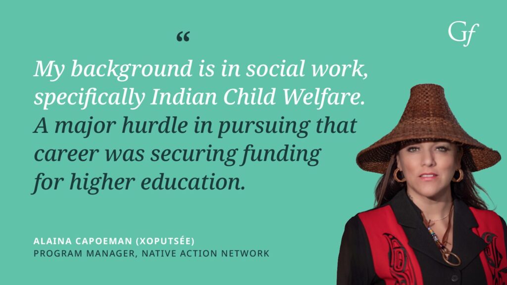 My background is in social work, specifically Indian Child Welfare. A major hurdle in pursuing that career was securing funding for higher education." -Alaina Capoeman (Xoputse), Program Manager, Native Action Network