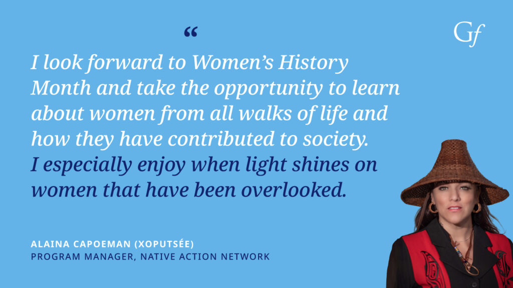 I look forward to Women's History Month and take the opportunity to learn about women from all walks of life and how they have contributed to society. I especially enjoy when light shines on women that have been overlooked." -Alaina Capoeman (Xoputse), Program Manager, Native Action Network