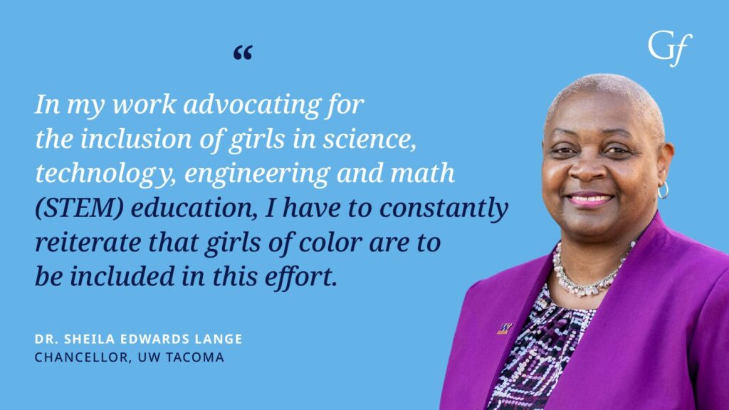 In my work advocating for the inclusion of girls in science, technology, engineering and math (STEM) education, I have to constantly reiterate that girls of color are to be included in this effort." -Dr. Sheila Edwards Lange, Chancellor, UX Tacoma
