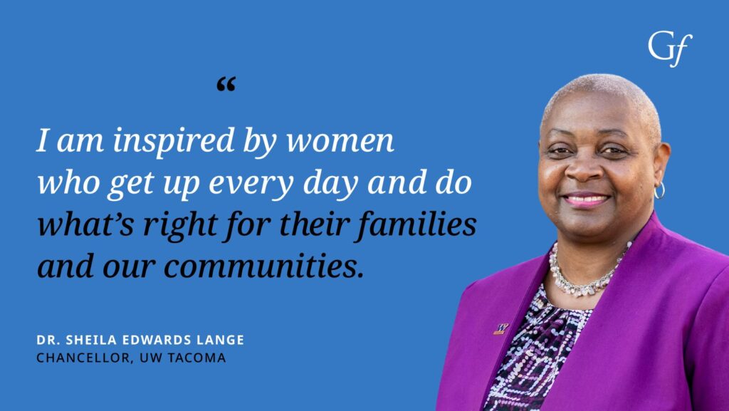 I am inspired by women who get up every day and do what's right for their families and our communities." -Dr. Sheila Edwards Lange, Chancellor, UW Tacoma