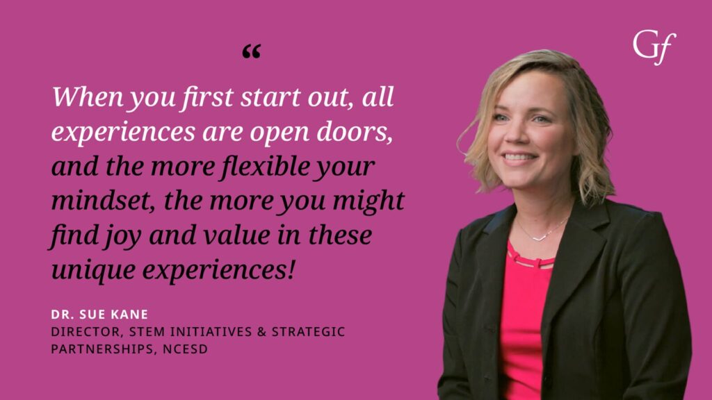 When you first start out, all experiences are open doors, and the more flexible your mindset, the more you might find joy and value in these unique experiences!" -Dr. Sue Kane, Director, STEM Initiatives & Strategic Partnerships, NCESD