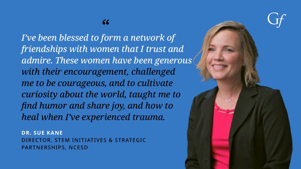I've been blessed to form a network of friendships with women that I trust and admire. These women have been generous with their encouragement, challenged me to the courageous and to cultivate curiosity about the world, taught me to find humor and share joy, and how to heal when I've experienced trauma." -Dr. Sue Kane, Director, STEM Initiatives & Strategic Partnerships, NCESD