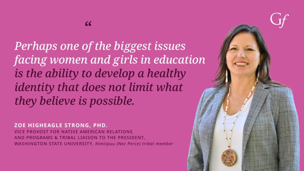 Perhaps one of the biggest issues facing women and girls in education is the ability to develop a healthy identity that does not limit what they believe is possible." -Zoe Higheagle Strong, PhD, Vice Provost for Native American Relations, and Programs & Tribal Liaison to the President, Washington State University, Nimiipuu (Nez Perce) tribal member