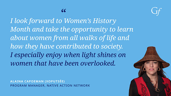 I look forward to Women's History Month and take the opportunity to lean about women from all walks of life and how they have contributed to society. I especially enjoy when light shines on women that have been overlooked." -Alaina Capoeman (Xoputse), Program Manager, Native Action Network
