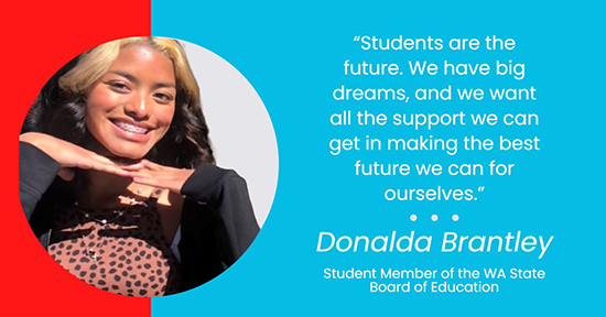 Students are the future. We have big dreams, and we want all the support we can get in making the best future we can for ourselves." -Donalda Brantley, Student Member of the WA State Board of Education