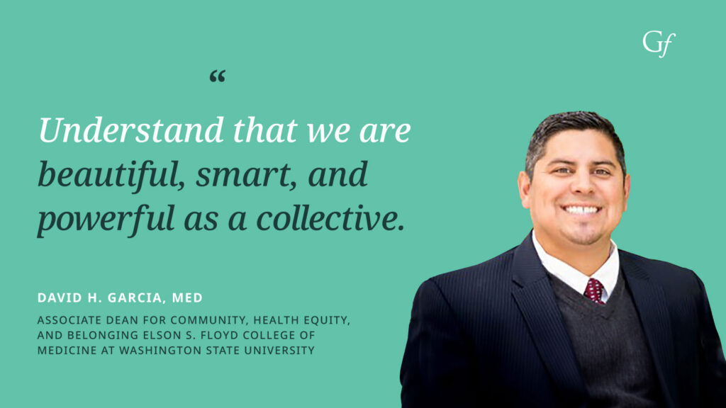 Understand that we are beautiful, smart, and powerful as a collective." -David H. Garcia, MED, Associate Dean for Community, Health Equity, and Belonging Elson S. Floyd College of Medicine at Washington State University