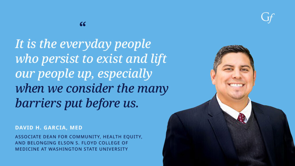 It is the everyday people who persist to exist and lift our people up, especially when we consider the many barriers put before us." -David H. Garcia, MED, Associate Dean for Community, Health Equity, and Belonging Elson S. Floyd College of Medicine at Washington State University