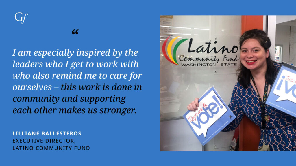 I am especially inspired by the leaders who I get to work with who also remind me to care for ourselves - this work is done in community and supporting each other makes us stronger." -Lilliane Ballesteros, Executive Director, Latino Community Fund
